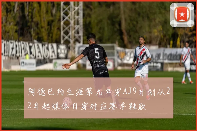 阿德巴约生涯第九年穿AJ9计划从22年起媒体日穿对应赛季鞋款