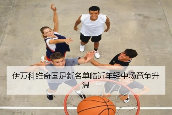 伊万科维奇国足新名单临近年轻中场竞争升温 - HUOBOSPORTS